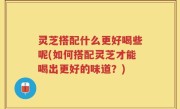 灵芝搭配什么更好喝些呢(如何搭配灵芝才能喝出更好的味道？)