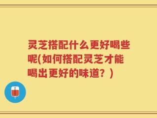 灵芝搭配什么更好喝些呢(如何搭配灵芝才能喝出更好的味道？)