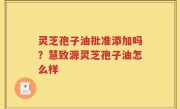 灵芝孢子油批准添加吗？慧致源灵芝孢子油怎么样