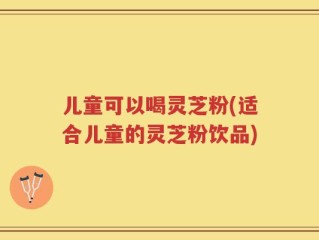 儿童可以喝灵芝粉(适合儿童的灵芝粉饮品)
