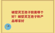 破壁灵芝孢子胶囊哪个好？破壁灵芝孢子粉产品哪家好