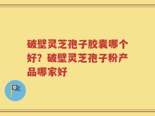 破壁灵芝孢子胶囊哪个好？破壁灵芝孢子粉产品哪家好