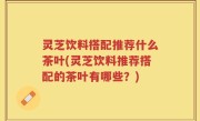 灵芝饮料搭配推荐什么茶叶(灵芝饮料推荐搭配的茶叶有哪些?)
