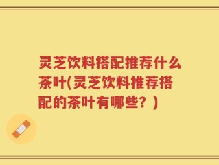 灵芝饮料搭配推荐什么茶叶(灵芝饮料推荐搭配的茶叶有哪些？)