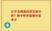 辽宁卫视卖的灵芝孢子粉？孢子粉市面售价是多少