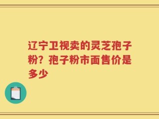 辽宁卫视卖的灵芝孢子粉？孢子粉市面售价是多少