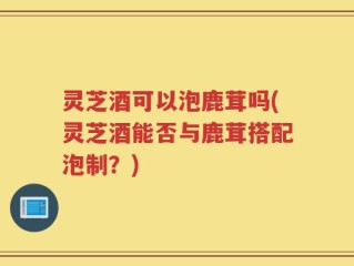 灵芝酒可以泡鹿茸吗(灵芝酒能否与鹿茸搭配泡制？)