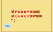 灵芝天麻能空腹喝吗(灵芝天麻可空腹饮用吗？)