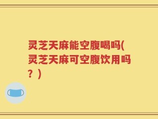 灵芝天麻能空腹喝吗(灵芝天麻可空腹饮用吗？)