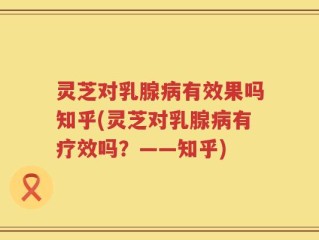 灵芝对乳腺病有效果吗知乎(灵芝对乳腺病有疗效吗？——知乎)