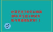 吃灵芝孢子粉可以喝黄酒吗(灵芝孢子粉是否能与黄酒搭配食用？)
