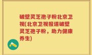 破壁灵芝孢子粉北京卫视(北京卫视报道破壁灵芝孢子粉，助力健康养生)