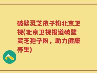 破壁灵芝孢子粉北京卫视(北京卫视报道破壁灵芝孢子粉，助力健康养生)