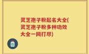 灵芝孢子粉起名大全(灵芝孢子粉多种功效 大全一网打尽)