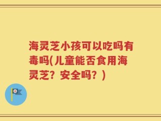 海灵芝小孩可以吃吗有毒吗(儿童能否食用海灵芝？安全吗？)