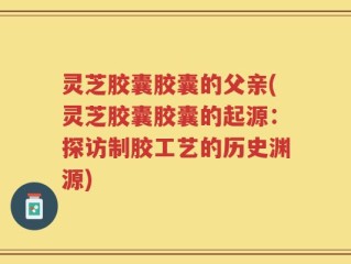 灵芝胶囊胶囊的父亲(灵芝胶囊胶囊的起源：探访制胶工艺的历史渊源)