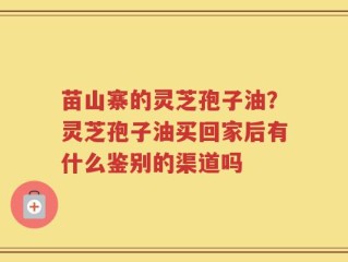 苗山寨的灵芝孢子油？灵芝孢子油买回家后有什么鉴别的渠道吗