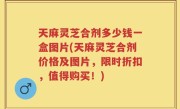天麻灵芝合剂多少钱一盒图片(天麻灵芝合剂价格及图片，限时折扣，值得购买！)