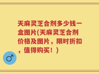 天麻灵芝合剂多少钱一盒图片(天麻灵芝合剂价格及图片，限时折扣，值得购买！)