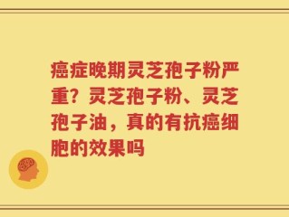 癌症晚期灵芝孢子粉严重？灵芝孢子粉、灵芝孢子油，真的有抗癌细胞的效果吗