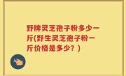 野牌灵芝孢子粉多少一斤(野生灵芝孢子粉一斤价格是多少？)