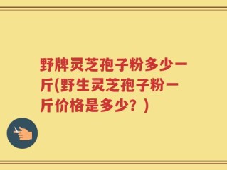 野牌灵芝孢子粉多少一斤(野生灵芝孢子粉一斤价格是多少？)