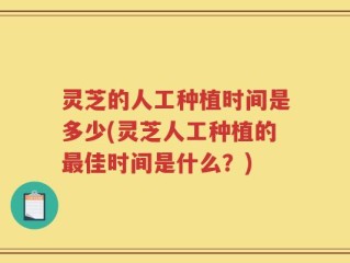 灵芝的人工种植时间是多少(灵芝人工种植的最佳时间是什么？)