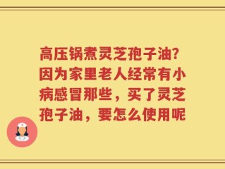 高压锅煮灵芝孢子油？因为家里老人经常有小病感冒那些，买了灵芝孢子油，要怎么使用呢
