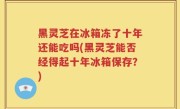 黑灵芝在冰箱冻了十年还能吃吗(黑灵芝能否经得起十年冰箱保存？)