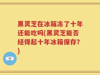 黑灵芝在冰箱冻了十年还能吃吗(黑灵芝能否经得起十年冰箱保存？)