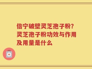 倍宁破壁灵芝孢子粉？灵芝孢子粉功效与作用及用量是什么