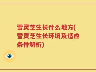 雪灵芝生长什么地方(雪灵芝生长环境及适应条件解析)