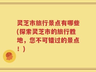 灵芝市旅行景点有哪些(探索灵芝市的旅行胜地，您不可错过的景点！)