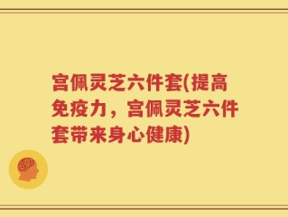 宫佩灵芝六件套(提高免疫力，宫佩灵芝六件套带来身心健康)