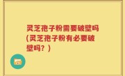 灵芝孢子粉需要破壁吗(灵芝孢子粉有必要破壁吗？)