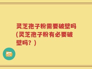 灵芝孢子粉需要破壁吗(灵芝孢子粉有必要破壁吗？)