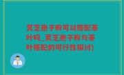 灵芝孢子粉可以搭配茶叶吗_灵芝孢子粉与茶叶搭配的可行性探讨)