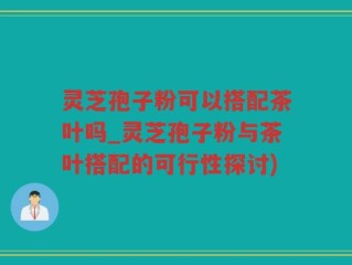 灵芝孢子粉可以搭配茶叶吗_灵芝孢子粉与茶叶搭配的可行性探讨)
