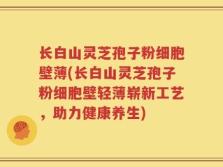长白山灵芝孢子粉细胞壁薄(长白山灵芝孢子粉细胞壁轻薄崭新工艺，助力健康养生)