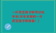 一斤灵芝孢子粉可以吃半年(半年足够的一斤灵芝孢子粉用量！)