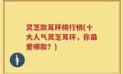 灵芝款耳环排行榜(十大人气灵芝耳环，你最爱哪款？)