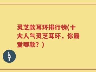 灵芝款耳环排行榜(十大人气灵芝耳环，你最爱哪款？)