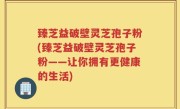 臻芝益破壁灵芝孢子粉(臻芝益破壁灵芝孢子粉——让你拥有更健康的生活)