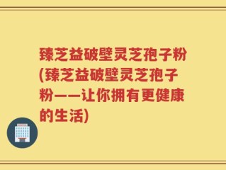 臻芝益破壁灵芝孢子粉(臻芝益破壁灵芝孢子粉——让你拥有更健康的生活)
