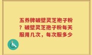 五养牌破壁灵芝袍子粉？破壁灵芝孢子粉每天服用几次，每次服多少