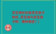灵芝液好还是灵芝孢子粉好_灵芝液与灵芝孢子粉：哪种更优？)
