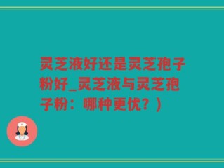 灵芝液好还是灵芝孢子粉好_灵芝液与灵芝孢子粉：哪种更优？)