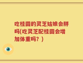 吃桂圆的灵芝姑娘会胖吗(吃灵芝配桂圆会增加体重吗？)