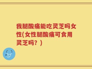 我腿酸痛能吃灵芝吗女性(女性腿酸痛可食用灵芝吗？)
