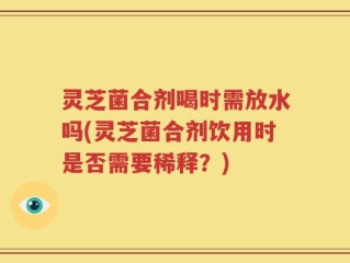 灵芝菌合剂喝时需放水吗(灵芝菌合剂饮用时是否需要稀释？)